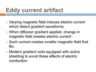 Eddy current artifact
 Varying magnetic field induces electric current
which distort gradient waveforms.
 When diffusion gradient applied, change in
magnetic field creates electric current .
 Such current creates smaller magnetic field that
Bo.
 Modern gradient coils equipped with active
shielding to avoid these effects of electric
conduction.
 