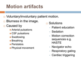 Motion artifacts
 Voluntary/involuntary patient motion.
 Blurness in the image.
 Caused by
 Arterial pulsations
 CSF pulsations
 Swallowing
 Breathing
 Peristalsis
 Physical movement
 Solutions
 Patient education
 Sedation
 Motion correction
sequences e.g.
HASTE
 Navigator echo
 Respiratory gating
 Cardiac triggering
 