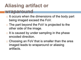 Aliasing artifact or
wraparound
 It occurs when the dimensions of the body part
being imaged exceed the FoV.
 The part beyond the FoV is projected to the
other side of the image.
 It is caused by under sampling in the phase
encoded direction.
 Choosing an FoV that is smaller than the area
imaged leads to wraparound or aliasing
artifacts.
 