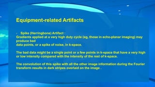 Equipment-related Artifacts
- Spike (Herringbone) Artifact :
Gradients applied at a very high duty cycle (eg, those in echo-planar imaging) may
produce bad
data points, or a spike of noise, in k-space.
The bad data might be a single point or a few points in k-space that have a very high
or low intensity compared with the intensity of the rest of k-space.
The convolution of this spike with all the other image information during the Fourier
transform results in dark stripes overlaid on the image .
 