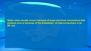 Spike noise usually occurs because of loose electrical connections that
produce arcs or because of the breakdown of interconnections in an
RF coil .
 