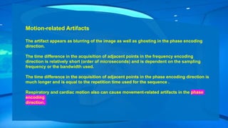Motion-related Artifacts
The artifact appears as blurring of the image as well as ghosting in the phase encoding
direction.
The time difference in the acquisition of adjacent points in the frequency encoding
direction is relatively short (order of microseconds) and is dependent on the sampling
frequency or the bandwidth used.
The time difference in the acquisition of adjacent points in the phase encoding direction is
much longer and is equal to the repetition time used for the sequence .
Respiratory and cardiac motion also can cause movement-related artifacts in the phase
encoding
direction.
 