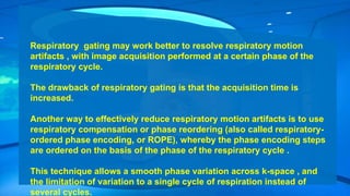 Respiratory gating may work better to resolve respiratory motion
artifacts , with image acquisition performed at a certain phase of the
respiratory cycle.
The drawback of respiratory gating is that the acquisition time is
increased.
Another way to effectively reduce respiratory motion artifacts is to use
respiratory compensation or phase reordering (also called respiratory-
ordered phase encoding, or ROPE), whereby the phase encoding steps
are ordered on the basis of the phase of the respiratory cycle .
This technique allows a smooth phase variation across k-space , and
the limitation of variation to a single cycle of respiration instead of
several cycles.
 