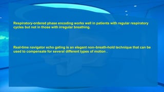 Respiratory-ordered phase encoding works well in patients with regular respiratory
cycles but not in those with irregular breathing.
Real-time navigator echo gating is an elegant non–breath-hold technique that can be
used to compensate for several different types of motion .
 