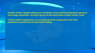Cardiac motion–related artifacts are avoided by using electrocardiographic gating to
time image acquisition , so that it occurs at the same phase of each cardiac cycle.
Further artifact suppression can be achieved while imaging the heart if the
acquisition is performed during breath holding.
 