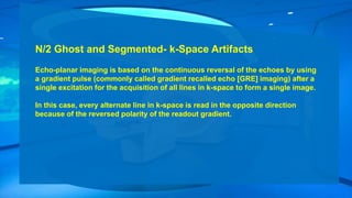 N/2 Ghost and Segmented- k-Space Artifacts
Echo-planar imaging is based on the continuous reversal of the echoes by using
a gradient pulse (commonly called gradient recalled echo [GRE] imaging) after a
single excitation for the acquisition of all lines in k-space to form a single image.
In this case, every alternate line in k-space is read in the opposite direction
because of the reversed polarity of the readout gradient.
 