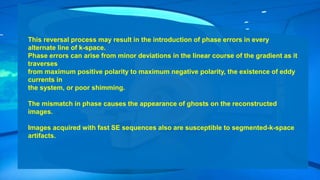 This reversal process may result in the introduction of phase errors in every
alternate line of k-space.
Phase errors can arise from minor deviations in the linear course of the gradient as it
traverses
from maximum positive polarity to maximum negative polarity, the existence of eddy
currents in
the system, or poor shimming.
The mismatch in phase causes the appearance of ghosts on the reconstructed
images.
Images acquired with fast SE sequences also are susceptible to segmented-k-space
artifacts.
 