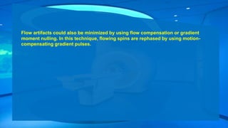 Flow artifacts could also be minimized by using flow compensation or gradient
moment nulling. In this technique, flowing spins are rephased by using motion-
compensating gradient pulses.
 