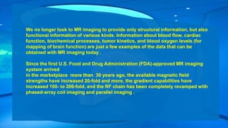 We no longer look to MR imaging to provide only structural information, but also
functional information of various kinds. Information about blood flow, cardiac
function, biochemical processes, tumor kinetics, and blood oxygen levels (for
mapping of brain function) are just a few examples of the data that can be
obtained with MR imaging today .
Since the first U.S. Food and Drug Administration (FDA)-approved MR imaging
system arrived
in the marketplace more than 30 years ago, the available magnetic field
strengths have increased 20-fold and more, the gradient capabilities have
increased 100- to 200-fold, and the RF chain has been completely revamped with
phased-array coil imaging and parallel imaging .
 