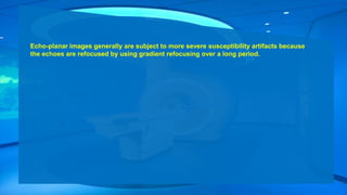 Echo-planar images generally are subject to more severe susceptibility artifacts because
the echoes are refocused by using gradient refocusing over a long period.
 