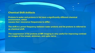 Chemical Shift Artifacts
Protons in water and protons in fat have a significantly different chemical
environment, which
causes their resonance frequencies to differ.
The shift in Larmor frequency between water protons and fat protons is referred to
as chemical shift.
The suppression of fat protons at MR imaging is very useful for improving contrast
on images of the breast, abdomen, and optic nerve .
 