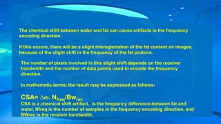 The chemical shift between water and fat can cause artifacts in the frequency
encoding direction.
If this occurs, there will be a slight misregistration of the fat content on images,
because of the slight shift in the frequency of the fat protons.
The number of pixels involved in this slight shift depends on the receiver
bandwidth and the number of data points used to encode the frequency
direction.
In mathematic terms, the result may be expressed as follows:
CSA= ∆ɷ. Nfreq/Bwrec
CSA is a chemical shift artifact, is the frequency difference between fat and
water, Nfreq is the number of samples in the frequency encoding direction, and
BWrec is the receiver bandwidth.
 