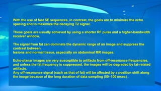 With the use of fast SE sequences, in contrast, the goals are to minimize the echo
spacing and to maximize the decaying T2 signal.
These goals are usually achieved by using a shorter RF pulse and a higher-bandwidth
receiver window.
The signal from fat can dominate the dynamic range of an image and suppress the
contrast between
lesions and normal tissue, especially on abdominal MR images.
Echo-planar images are very susceptible to artifacts from off-resonance frequencies,
and unless the fat frequency is suppressed, the images will be degraded by fat-related
artifacts.
Any off-resonance signal (such as that of fat) will be affected by a position shift along
the image because of the long duration of data sampling (50–100 msec) .
 