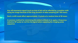Any off-resonance signal (such as that of fat) will be affected by a position shift
along the image because of the long duration of data sampling (50–100 msec).
Such a shift could affect approximately 12 pixels at a readout time of 50 msec .
A common method for minimizing fat-related artifacts is to apply a frequency-
selective RF pulse to null the fat signal before applying the imaging pulse
sequence .
 