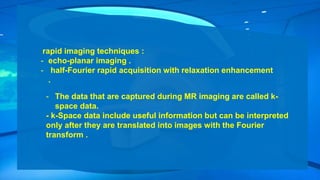 rapid imaging techniques :
- echo-planar imaging .
- half-Fourier rapid acquisition with relaxation enhancement
.
- The data that are captured during MR imaging are called k-
space data.
- k-Space data include useful information but can be interpreted
only after they are translated into images with the Fourier
transform .
 