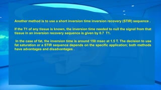 Another method is to use a short inversion time inversion recovery (STIR) sequence .
If the T1 of any tissue is known, the inversion time needed to null the signal from that
tissue in an inversion recovery sequence is given by 0.7 T1.
In the case of fat, the inversion time is around 150 msec at 1.5 T. The decision to use
fat saturation or a STIR sequence depends on the specific application; both methods
have advantages and disadvantages .
 