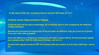 In the case of fat, the inversion time is around 150 msec at 1.5 T.
In-phase versus Opposed-phase Imaging
Chemical shift can be used to advantage, as is routinely done in liver imaging for the detection
of fatty infiltration.
Because the processional frequencies of fat and water are different, they go in and out of phase
from each other after excitation.
Since the difference in frequency between fat and water is about 220 Hz, the fat and water signals
are in phase every 1/220 Hz (4.45 msec, 8.9 msec, and so on ) .
fat and water signals would be 180° out of phase with one another at 2.23 msec, 6.69 msec and so
on .
 