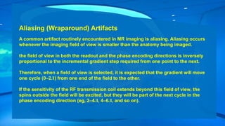 Aliasing (Wraparound) Artifacts
A common artifact routinely encountered in MR imaging is aliasing. Aliasing occurs
whenever the imaging field of view is smaller than the anatomy being imaged.
the field of view in both the readout and the phase encoding directions is inversely
proportional to the incremental gradient step required from one point to the next.
Therefore, when a field of view is selected, it is expected that the gradient will move
one cycle (0–2Л) from one end of the field to the other.
If the sensitivity of the RF transmission coil extends beyond this field of view, the
spins outside the field will be excited, but they will be part of the next cycle in the
phase encoding direction (eg, 2–4Л, 4–6Л, and so on).
 