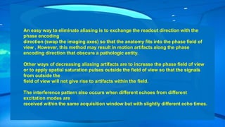 An easy way to eliminate aliasing is to exchange the readout direction with the
phase encoding
direction (swap the imaging axes) so that the anatomy fits into the phase field of
view , However, this method may result in motion artifacts along the phase
encoding direction that obscure a pathologic entity.
Other ways of decreasing aliasing artifacts are to increase the phase field of view
or to apply spatial saturation pulses outside the field of view so that the signals
from outside the
field of view will not give rise to artifacts within the field.
The interference pattern also occurs when different echoes from different
excitation modes are
received within the same acquisition window but with slightly different echo times.
 