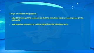 2 ways to address this problem :
- adjust the timing of the sequence so that the stimulated echo is superimposed on the
main echo .
- use selective saturation to null the signal from the stimulated echo.
 