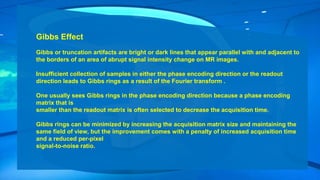 Gibbs Effect
Gibbs or truncation artifacts are bright or dark lines that appear parallel with and adjacent to
the borders of an area of abrupt signal intensity change on MR images.
Insufficient collection of samples in either the phase encoding direction or the readout
direction leads to Gibbs rings as a result of the Fourier transform .
One usually sees Gibbs rings in the phase encoding direction because a phase encoding
matrix that is
smaller than the readout matrix is often selected to decrease the acquisition time.
Gibbs rings can be minimized by increasing the acquisition matrix size and maintaining the
same field of view, but the improvement comes with a penalty of increased acquisition time
and a reduced per-pixel
signal-to-noise ratio.
 