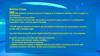 Section Cross
Talk
Cross talk between sections occurs at imaging of contiguous sections (with no gap) in a
multisection
two-dimensional acquisition.
In the presence of cross talk, all sections except the edge sections in a multisection
acquisition have reduced signal intensity.
The RF pulses used for excitation are not perfect in that they do not produce a section
profile with a straight edge.
any side lobes to the RF pulse might excite the neighboring section by a few degrees.
Possible remedies for cross talk between sections :
- RF pulses with sharper section profiles .
- an increased gap between sections .
- multiple sections imaged in separate batches (one batch consisting of all the odd
numbered sections; the other, all the even-numbered sections).
 
