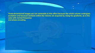 Three-dimensional images are not vulnerable to this effect because the whole volume undergoes
excitation and because sections within the volume are acquired by using the gradients, as is the
case with normal frequency
and phase encoding.
 