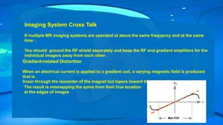 Imaging System Cross Talk
If multiple MR imaging systems are operated at about the same frequency and at the same
time :
You should ground the RF shield separately and keep the RF and gradient amplifiers for the
individual imagers away from each other .
Gradient-related Distortion
When an electrical current is applied to a gradient coil, a varying magnetic field is produced
that is
linear through the isocenter of the magnet but tapers toward the sides of the magnet.
The result is mismapping the spins from their true location
at the edges of images
 