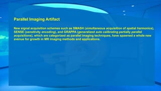 Parallel Imaging Artifact
New signal acquisition schemes such as SMASH (simultaneous acquisition of spatial harmonics),
SENSE (sensitivity encoding), and GRAPPA (generalized auto calibrating partially parallel
acquisitions), which are categorized as parallel imaging techniques, have spawned a whole new
avenue for growth in MR imaging methods and applications.
 