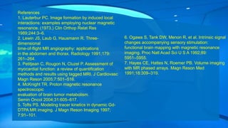 References
1. Lauterbur PC. Image formation by induced local
interactions: examples employing nuclear magnetic
resonance. (1973.) Clin Orthop Relat Res
1989;244:3–6.
2. Lewin JS, Laub G, Hausmann R. Three-
dimensional
time-of-flight MR angiography: applications
in the abdomen and thorax. Radiology 1991;179:
261–264.
3. Petitjean C, Rougon N, Cluzel P. Assessment of
myocardial function: a review of quantification
methods and results using tagged MRI. J Cardiovasc
Magn Reson 2005;7:501–516.
4. McKnight TR. Proton magnetic resonance
spectroscopic
evaluation of brain tumor metabolism.
Semin Oncol 2004;31:605–617.
5. Tofts PS. Modeling tracer kinetics in dynamic Gd-
DTPA MR imaging. J Magn Reson Imaging 1997;
7:91–101.
6. Ogawa S, Tank DW, Menon R, et al. Intrinsic signal
changes accompanying sensory stimulation:
functional brain mapping with magnetic resonance
imaging. Proc Natl Acad Sci U S A 1992;89:
5951–5955.
7. Hayes CE, Hattes N, Roemer PB. Volume imaging
with MR phased arrays. Magn Reson Med
1991;18:309–319.
 