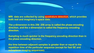 MRI data are collected by using quadrature detection, which provides
both real and imaginary k-space data.
The y-dimension in this 256 256 array is called the phase encoding
direction, and the x-dimension is called the frequency encoding
direction.
Sampling is much quicker in the frequency encoding direction than in
the phase encoding direction.
the time between adjacent samples is greater than or equal to the
repetition time of the particular sequence (except for fast SE and
echoplanar imaging sequences).
 