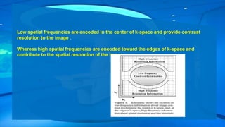 Low spatial frequencies are encoded in the center of k-space and provide contrast
resolution to the image .
Whereas high spatial frequencies are encoded toward the edges of k-space and
contribute to the spatial resolution of the image .
 