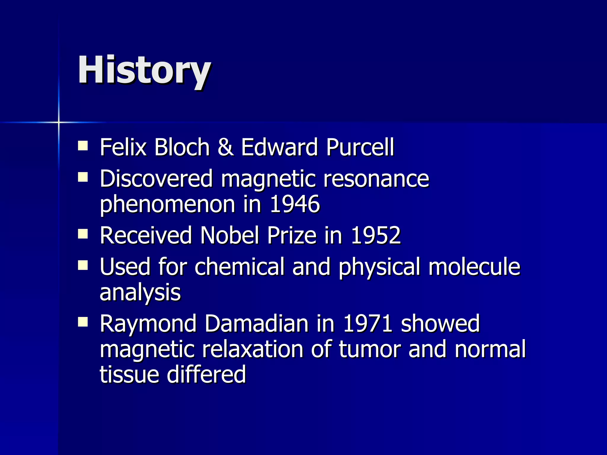 History Felix Bloch & Edward Purcell Discovered magnetic resonance phenomenon in 1946 Received Nobel Prize in 1952 Used for chemical and physical molecule analysis Raymond Damadian in 1971 showed magnetic relaxation of tumor and normal tissue differed 