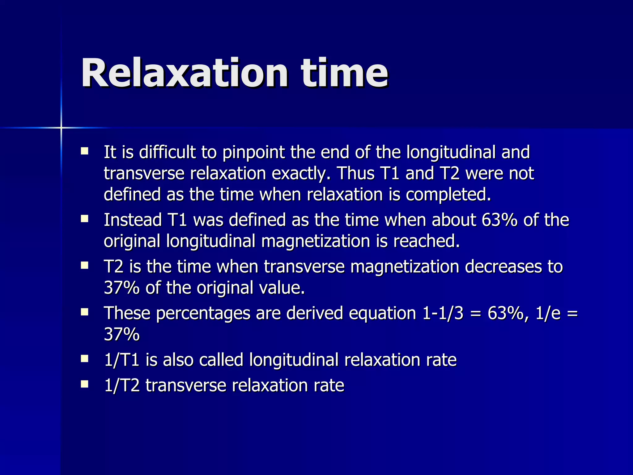 Relaxation time It is difficult to pinpoint the end of the longitudinal and transverse relaxation exactly. Thus T1 and T2 were not defined as the time when relaxation is completed.  Instead T1 was defined as the time when about 63% of the original longitudinal magnetization is reached. T2 is the time when transverse magnetization decreases to 37% of the original value.  These percentages are derived equation 1-1/3 = 63%, 1/e = 37% 1/T1 is also called longitudinal relaxation rate 1/T2 transverse relaxation rate 