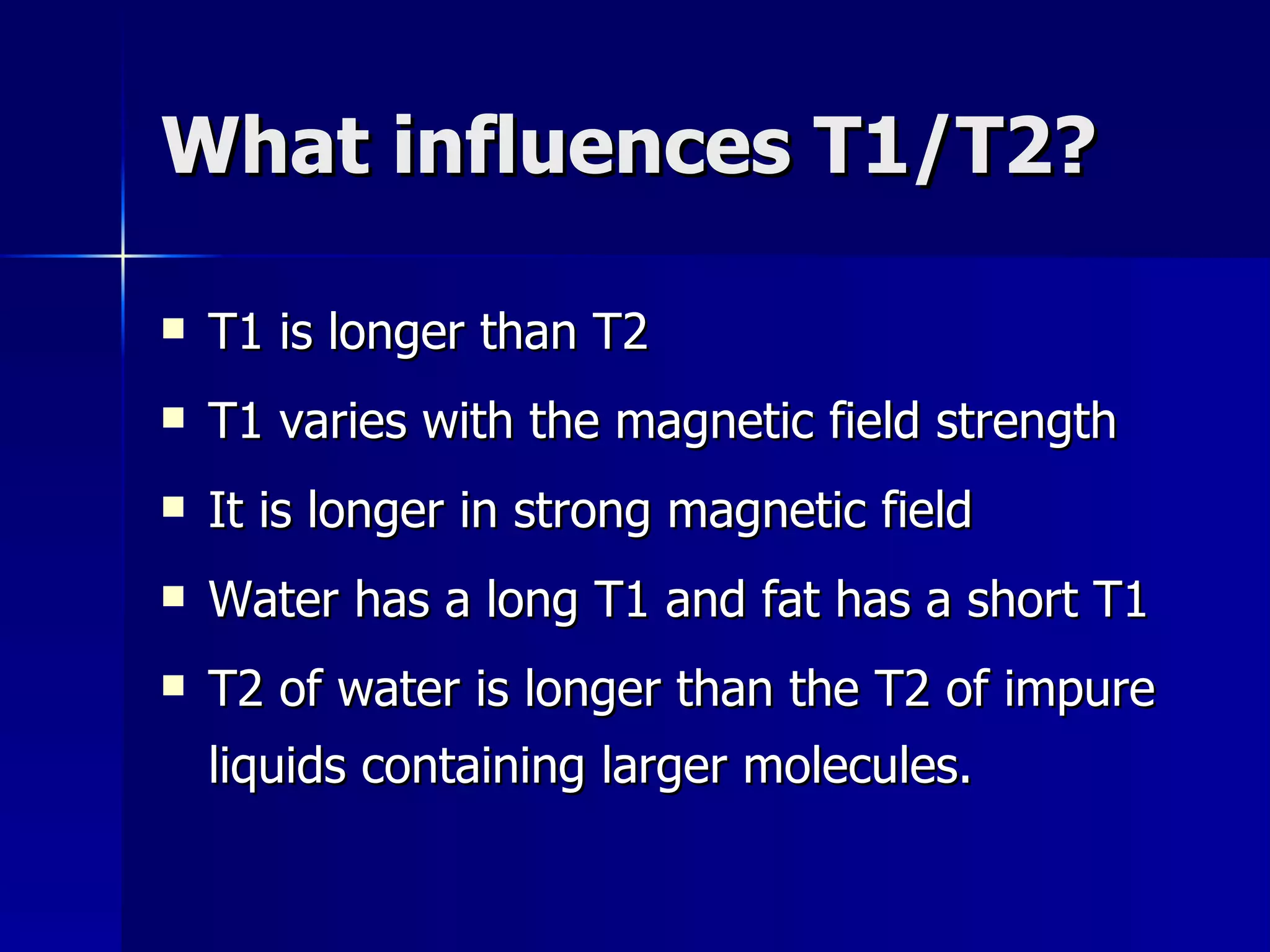 What influences T1/T2? T1 is longer than T2 T1 varies with the magnetic field strength It is longer in strong magnetic field Water has a long T1 and fat has a short T1 T2 of water is longer than the T2 of impure liquids containing larger molecules. 