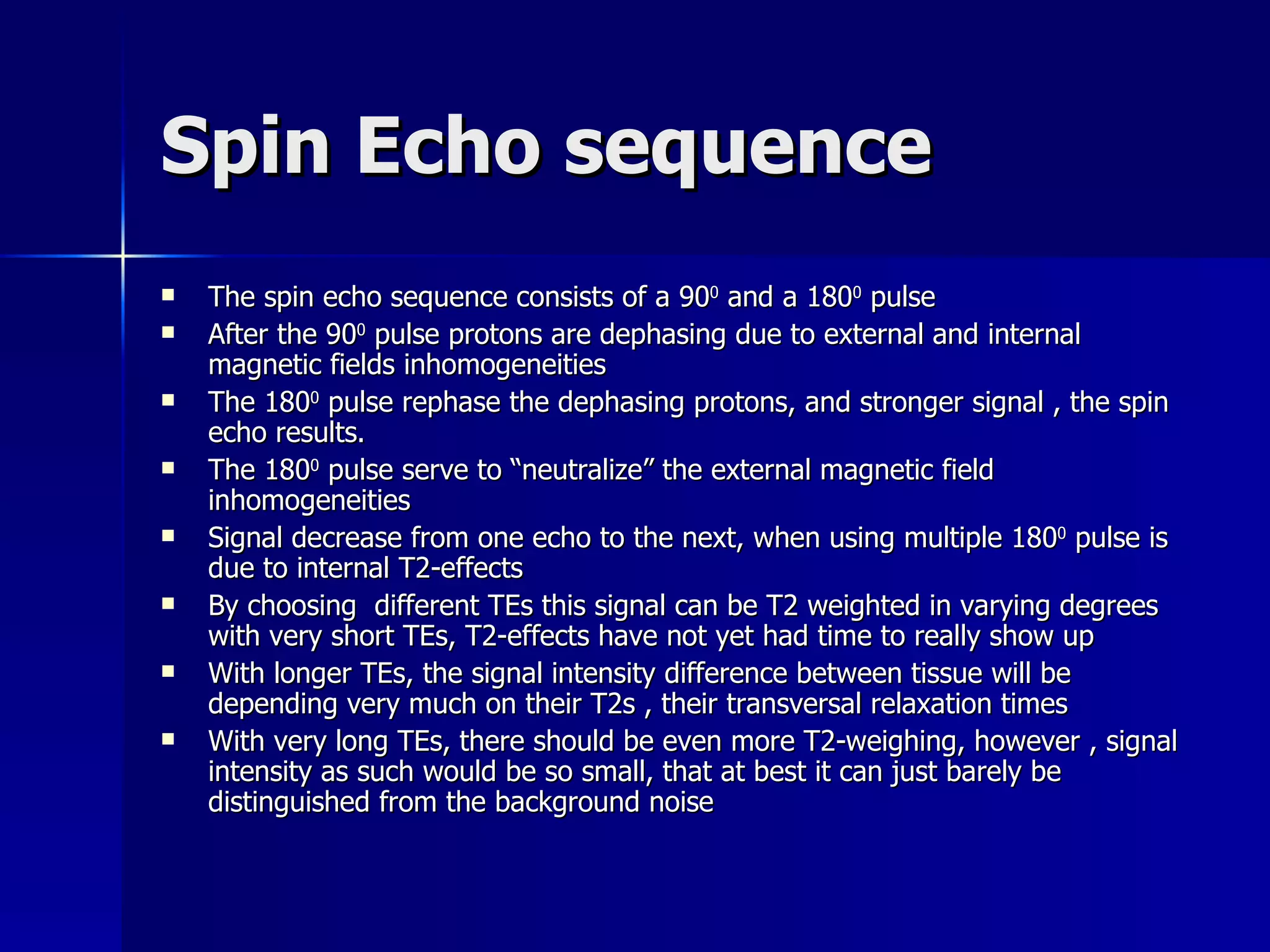 Spin Echo sequence The spin echo sequence consists of a 90 0  and a 180 0  pulse After the 90 0  pulse protons are dephasing due to external and internal magnetic fields inhomogeneities The 180 0  pulse rephase the dephasing protons, and stronger signal , the spin echo results. The 180 0  pulse serve to “neutralize” the external magnetic field inhomogeneities Signal decrease from one echo to the next, when using multiple 180 0  pulse is due to internal T2-effects By choosing  different TEs this signal can be T2 weighted in varying degrees with very short TEs, T2-effects have not yet had time to really show up With longer TEs, the signal intensity difference between tissue will be depending very much on their T2s , their transversal relaxation times With very long TEs, there should be even more T2-weighing, however , signal intensity as such would be so small, that at best it can just barely be distinguished from the background noise 