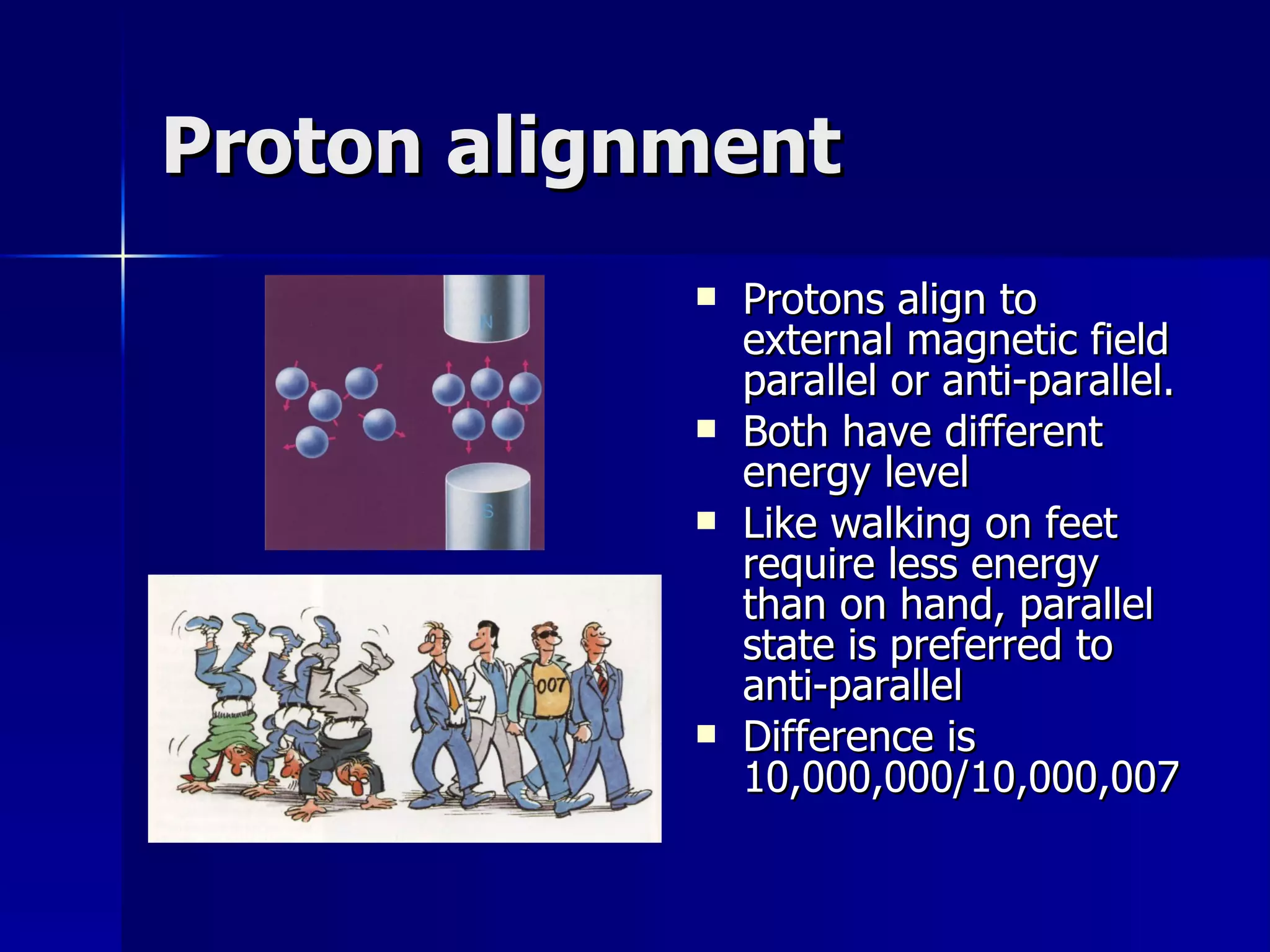 Proton alignment Protons align to external magnetic field parallel or anti-parallel. Both have different energy level Like walking on feet require less energy than on hand, parallel state is preferred to anti-parallel Difference is 10,000,000/10,000,007 