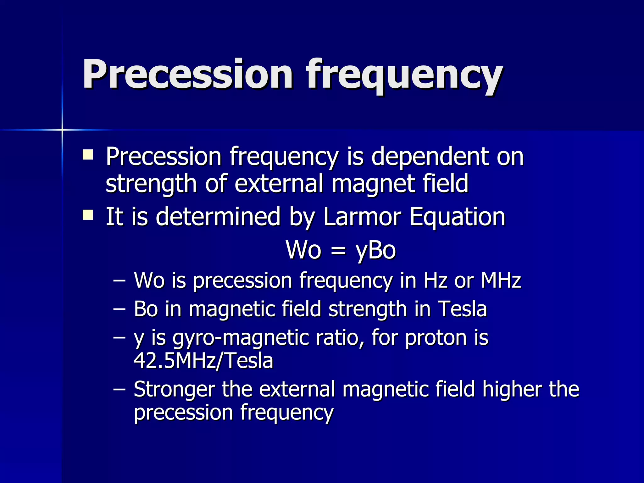 Precession frequency Precession frequency is dependent on strength of external magnet field It is determined by Larmor Equation Wo = yBo Wo is precession frequency in Hz or MHz Bo in magnetic field strength in Tesla y is gyro-magnetic ratio, for proton is 42.5MHz/Tesla Stronger the external magnetic field higher the precession frequency 