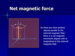 Net magnetic force As there are more protons aligned parallel to the external magnetic filed, there is a net magnetic movement aligned with or longitudinal to the external magnetic field 