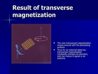 Result of transverse magnetization The new transversal magnetization moves around with the precessing protons Thus for an external observer, transversal magnetization constantly changes its direction, and can induce a signal in an antenna 