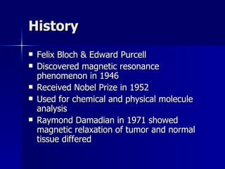 History Felix Bloch & Edward Purcell Discovered magnetic resonance phenomenon in 1946 Received Nobel Prize in 1952 Used for chemical and physical molecule analysis Raymond Damadian in 1971 showed magnetic relaxation of tumor and normal tissue differed 