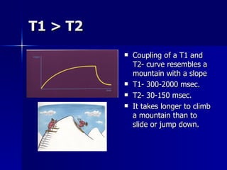 T1 > T2  Coupling of a T1 and T2- curve resembles a mountain with a slope T1- 300-2000 msec. T2- 30-150 msec. It takes longer to climb a mountain than to slide or jump down. 