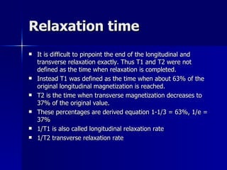 Relaxation time It is difficult to pinpoint the end of the longitudinal and transverse relaxation exactly. Thus T1 and T2 were not defined as the time when relaxation is completed.  Instead T1 was defined as the time when about 63% of the original longitudinal magnetization is reached. T2 is the time when transverse magnetization decreases to 37% of the original value.  These percentages are derived equation 1-1/3 = 63%, 1/e = 37% 1/T1 is also called longitudinal relaxation rate 1/T2 transverse relaxation rate 