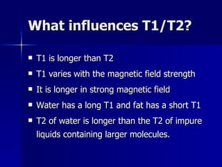 What influences T1/T2? T1 is longer than T2 T1 varies with the magnetic field strength It is longer in strong magnetic field Water has a long T1 and fat has a short T1 T2 of water is longer than the T2 of impure liquids containing larger molecules. 