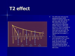 T2 effect The 180 0  pulse refocuses the dephasing protons which results in a stronger signal, the spin echo after the time TE. The protons then dephase again and can be refocussed another time by a 180 0  pulse and so on. Thus it is possible to obtain more than one signal, more than one spin echo. The spin echo, however differ in intensity due to so-called T 2  – effect. A curve connecting the spin echo intensities is the T 2  curve. If we did not use the 180 0  pulse, the signal intensity would decay much faster. A curve describing the signal intensity in that case the T * 2  (T 2  star) curve. 