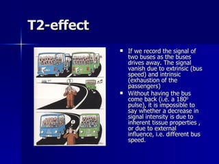 T2-effect If we record the signal of two buses as the buses drives away. The signal vanish due to extrinsic (bus speed) and intrinsic (exhaustion of the passengers)  Without having the bus come back (i.e. a 180 0  pulse), it is impossible to say whether a decrease in signal intensity is due to inherent tissue properties , or due to external influence, i.e. different bus speed. 