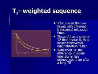 T 2 - weighted sequence T2-curve of the two tissue with different transversal relaxation times Tissue A has a shorter T2 than tissue B, thus looses transversal magnetization faster. With short TE the difference in signal intensity is less pronounced than after a long TE 