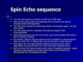 Spin Echo sequence The spin echo sequence consists of a 90 0  and a 180 0  pulse After the 90 0  pulse protons are dephasing due to external and internal magnetic fields inhomogeneities The 180 0  pulse rephase the dephasing protons, and stronger signal , the spin echo results. The 180 0  pulse serve to “neutralize” the external magnetic field inhomogeneities Signal decrease from one echo to the next, when using multiple 180 0  pulse is due to internal T2-effects By choosing  different TEs this signal can be T2 weighted in varying degrees with very short TEs, T2-effects have not yet had time to really show up With longer TEs, the signal intensity difference between tissue will be depending very much on their T2s , their transversal relaxation times With very long TEs, there should be even more T2-weighing, however , signal intensity as such would be so small, that at best it can just barely be distinguished from the background noise 