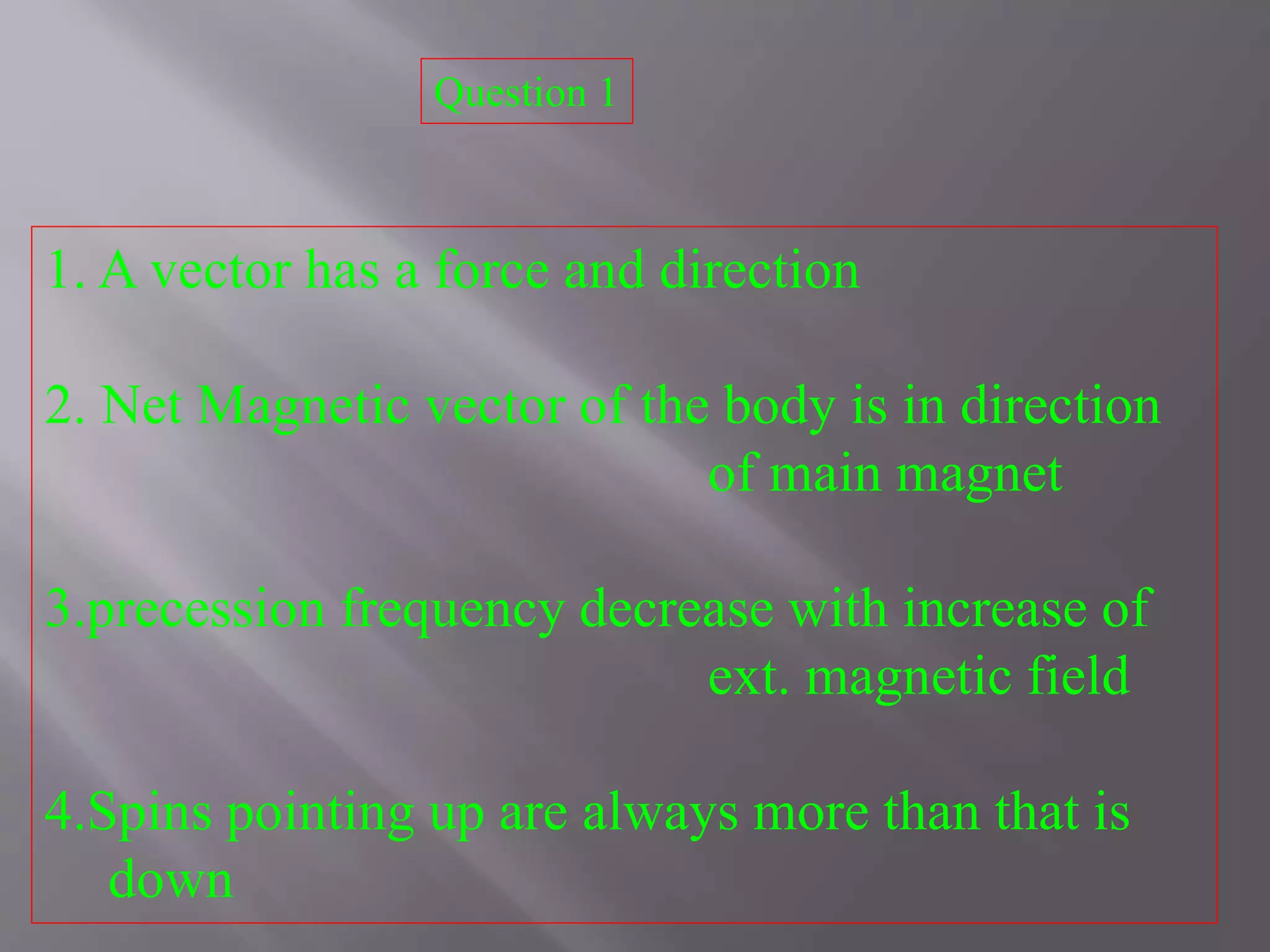 1. A vector has a force and direction
2. Net Magnetic vector of the body is in direction
of main magnet
3.precession frequency decrease with increase of
ext. magnetic field
4.Spins pointing up are always more than that is
down
Question 1
 