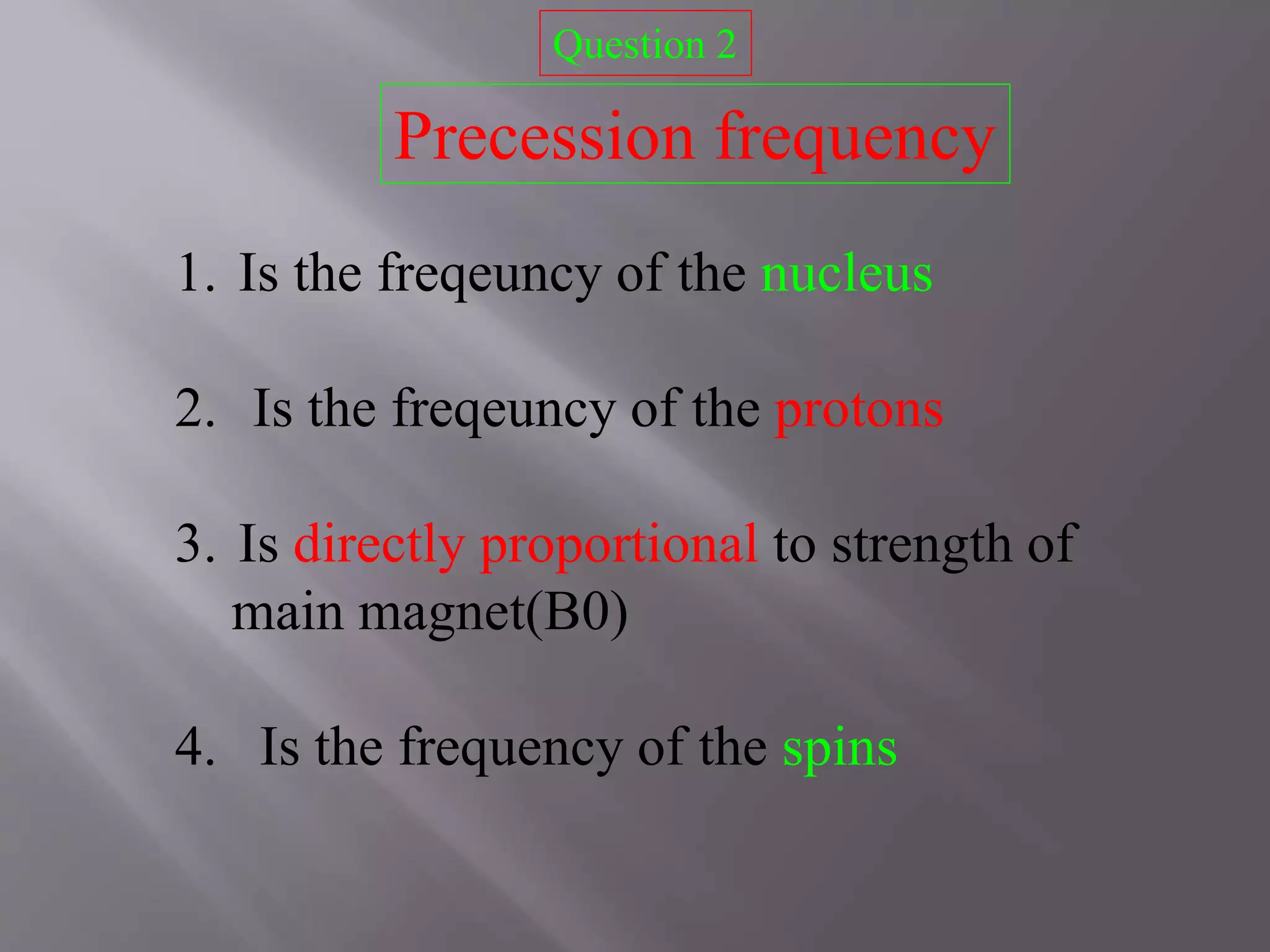 Precession frequency
1. Is the freqeuncy of the nucleus
2. Is the freqeuncy of the protons
3. Is directly proportional to strength of
main magnet(B0)
4. Is the frequency of the spins
Question 2
 